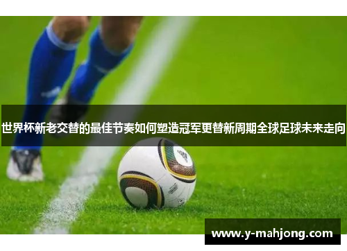 世界杯新老交替的最佳节奏如何塑造冠军更替新周期全球足球未来走向