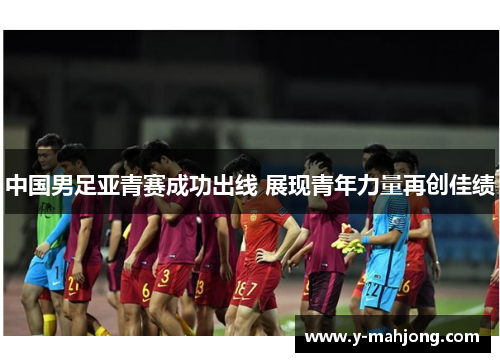 中国男足亚青赛成功出线 展现青年力量再创佳绩