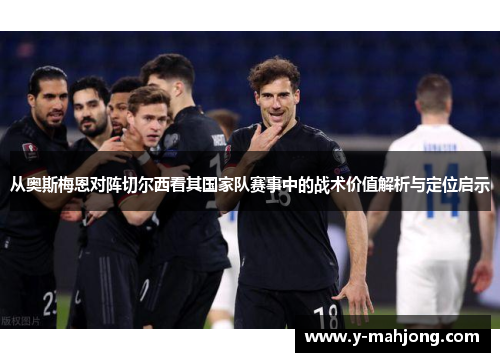 从奥斯梅恩对阵切尔西看其国家队赛事中的战术价值解析与定位启示 从奥斯梅恩对阵切尔西看其国家队赛事中的战术价值解析与定位启示