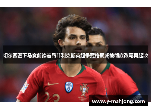 切尔西签下马竞前锋若昂菲利克斯英超争冠格局或被彻底改写再起波 切尔西签下马竞前锋若昂菲利克斯英超争冠格局或被彻底改写再起波