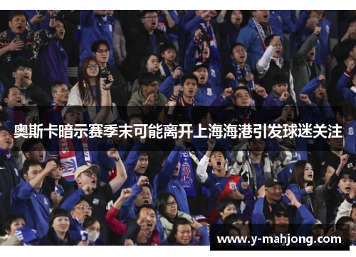 奥斯卡暗示赛季末可能离开上海海港引发球迷关注 奥斯卡暗示赛季末可能离开上海海港引发球迷关注