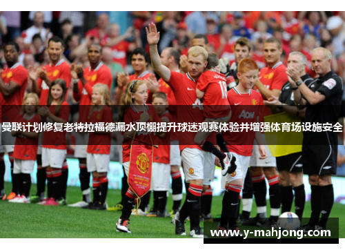 曼联计划修复老特拉福德漏水顶棚提升球迷观赛体验并增强体育场设施安全 曼联计划修复老特拉福德漏水顶棚提升球迷观赛体验并增强体育场设施安全
