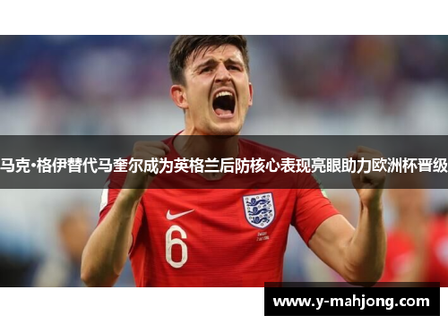 马克·格伊替代马奎尔成为英格兰后防核心表现亮眼助力欧洲杯晋级 马克·格伊替代马奎尔成为英格兰后防核心表现亮眼助力欧洲杯晋级