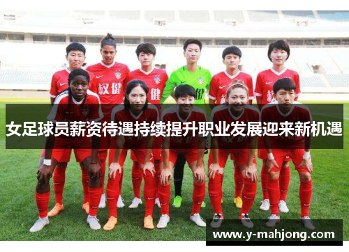 女足球员薪资待遇持续提升职业发展迎来新机遇 女足球员薪资待遇持续提升职业发展迎来新机遇