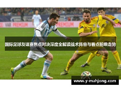 国际足球友谊赛焦点对决深度全解读战术阵容与看点前瞻走势 国际足球友谊赛焦点对决深度全解读战术阵容与看点前瞻走势